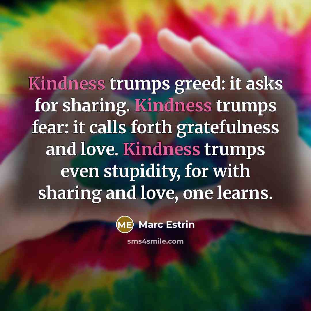“Kindness trumps greed: it asks for sharing. Kindness trumps fear: it calls forth gratefulness and love. Kindness trumps even stupidity, for with sharing and love, one learns.” quote by Marc Estrin