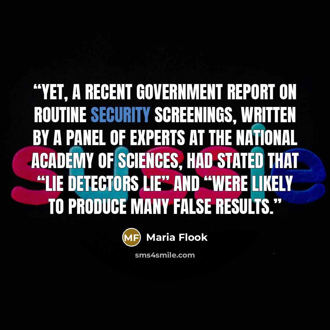 “Yet, a recent government report on routine security screenings, written by a panel of experts at the National Academy of Sciences, had stated that “lie detectors lie” and “were likely to produce many false results.” quote by Maria Flook