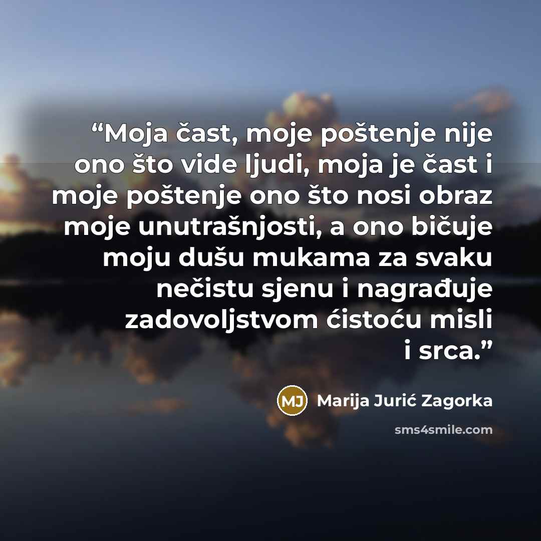“Moja čast, moje poštenje nije ono što vide ljudi, moja je čast i moje poštenje ono što nosi obraz moje unutrašnjosti, a ono bičuje moju dušu mukama za svaku nečistu sjenu i nagrađuje zadovoljstvom ćistoću misli i srca.” quote by Marija Jurić Zagorka