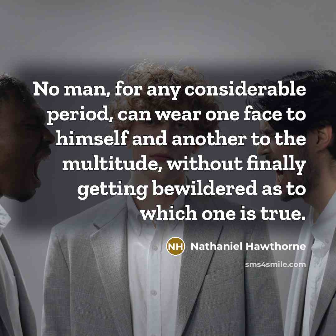 “No man, for any considerable period, can wear one face to himself and another to the multitude, without finally getting bewildered as to which one is true.” quote by Nathaniel Hawthorne
