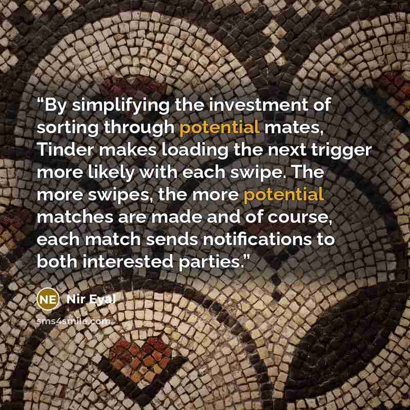 “By simplifying the investment of sorting through potential mates, Tinder makes loading the next trigger more likely with each swipe. The more swipes, the more potential matches are made and of course, each match sends notifications to both interested parties.” quote by Nir Eyal