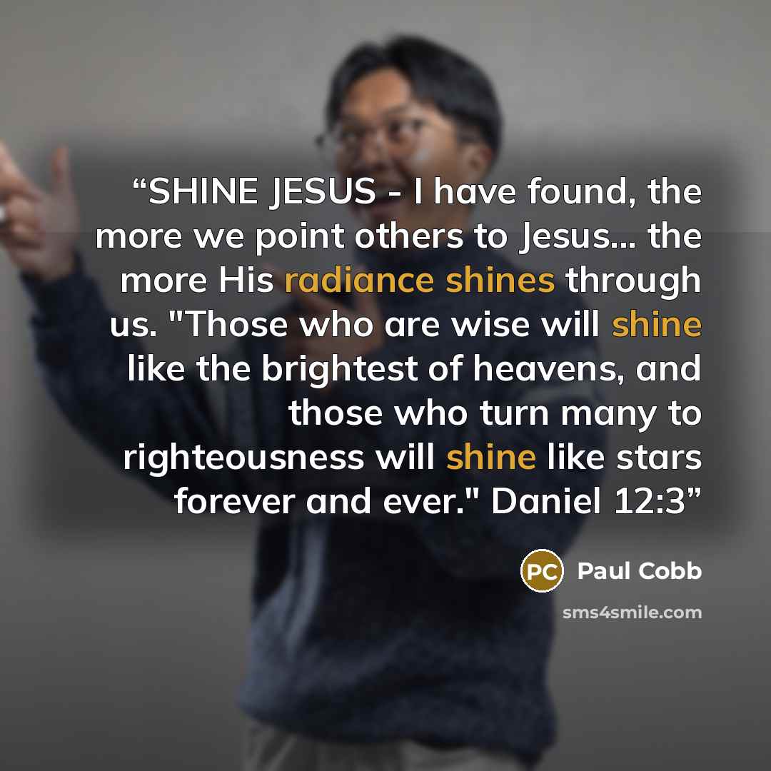 “SHINE JESUS - I have found, the more we point others to Jesus... the more His radiance shines through us. "Those who are wise will shine like the brightest of heavens, and those who turn many to righteousness will shine like stars forever and ever." Daniel 12:3” quote by Paul Cobb