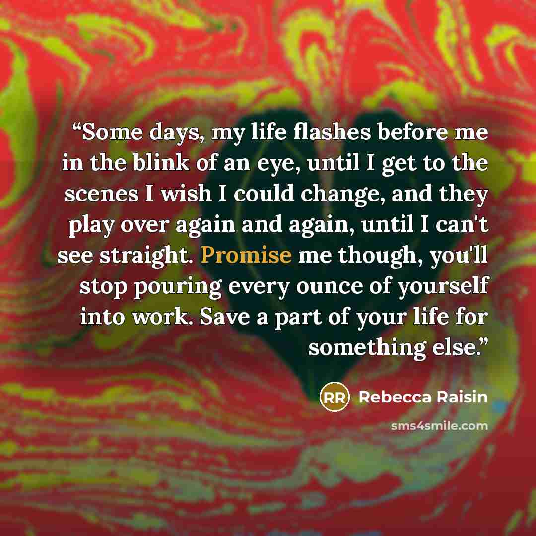 “Some days, my life flashes before me in the blink of an eye, until I get to the scenes I wish I could change, and they play over again and again, until I can't see straight. Promise me though, you'll stop pouring every ounce of yourself into work. Save a part of your life for something else.” quote by Rebecca Raisin