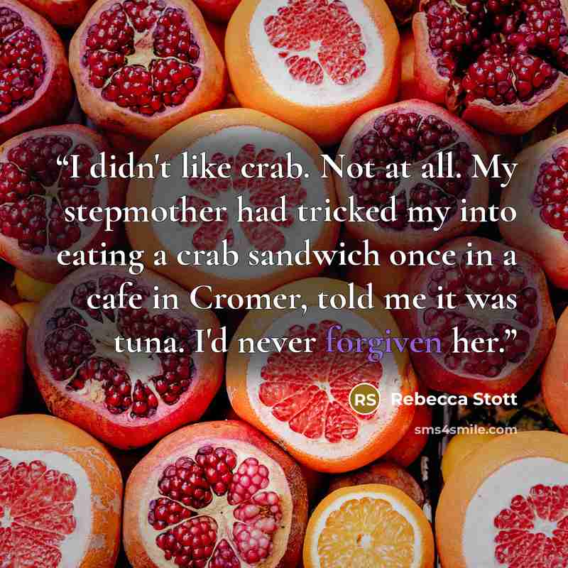 “I didn't like crab. Not at all. My stepmother had tricked my into eating a crab sandwich once in a cafe in Cromer, told me it was tuna. I'd never forgiven her.” quote by Rebecca Stott