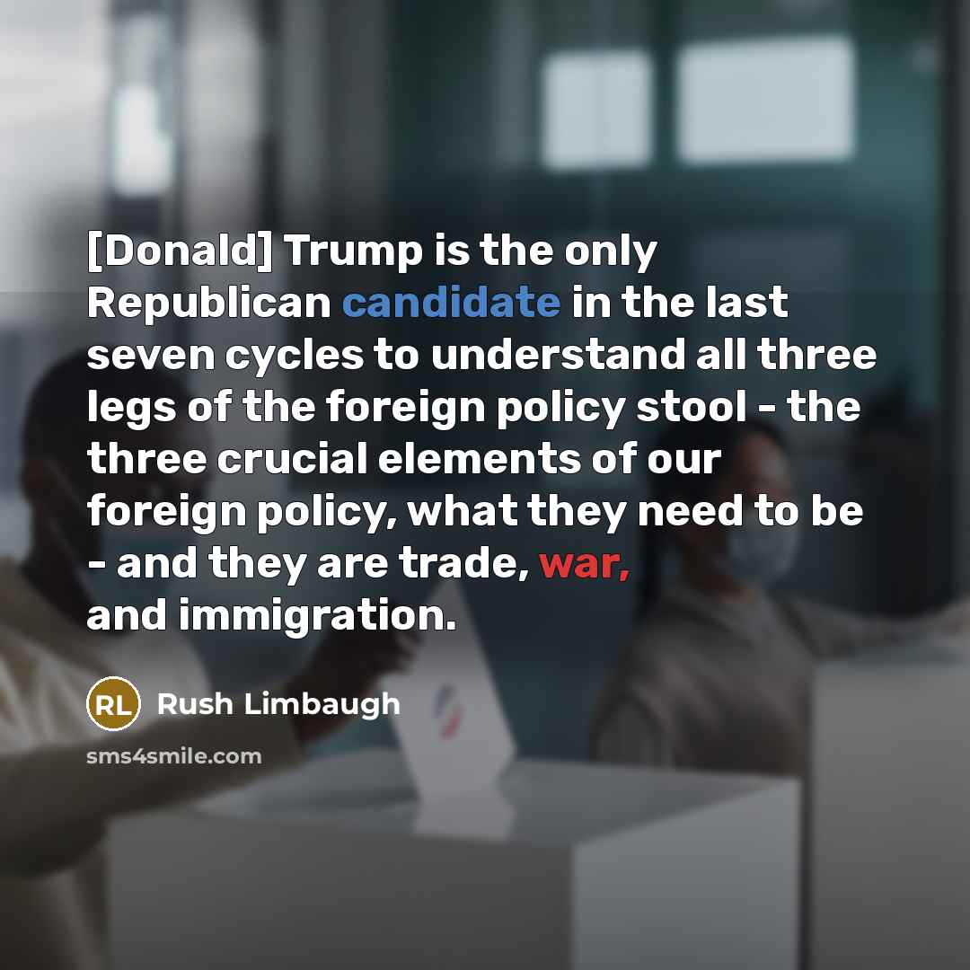 “[Donald] Trump is the only Republican candidate in the last seven cycles to understand all three legs of the foreign policy stool - the three crucial elements of our foreign policy, what they need to be - and they are trade, war, and immigration.” quote by Rush Limbaugh