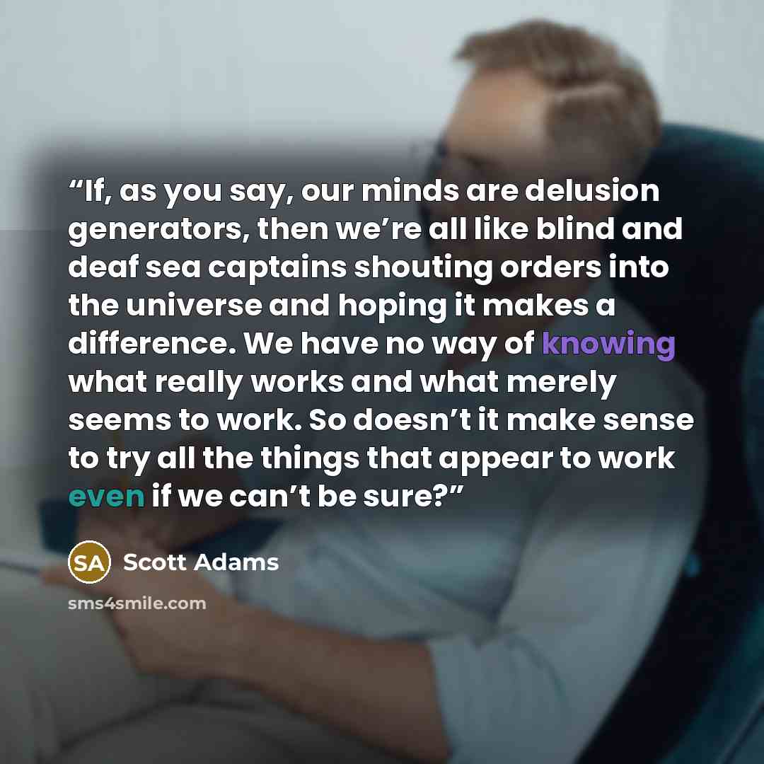 “If, as you say, our minds are delusion generators, then we’re all like blind and deaf sea captains shouting orders into the universe and hoping it makes a difference. We have no way of knowing what really works and what merely seems to work. So doesn’t it make sense to try all the things that…” quote by Scott Adams