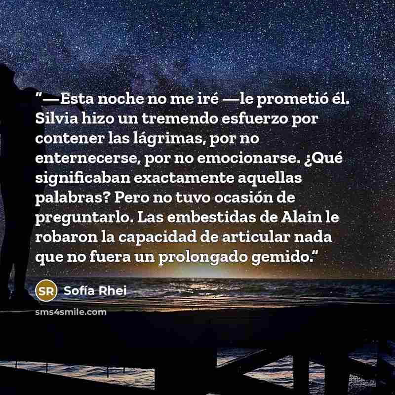 “—Esta noche no me iré —le prometió él. Silvia hizo un tremendo esfuerzo por contener las lágrimas, por no enternecerse, por no emocionarse. ¿Qué significaban exactamente aquellas palabras? Pero no tuvo ocasión de preguntarlo. Las embestidas de Alain le robaron la capacidad de articular nada que no…” quote by Sofía Rhei