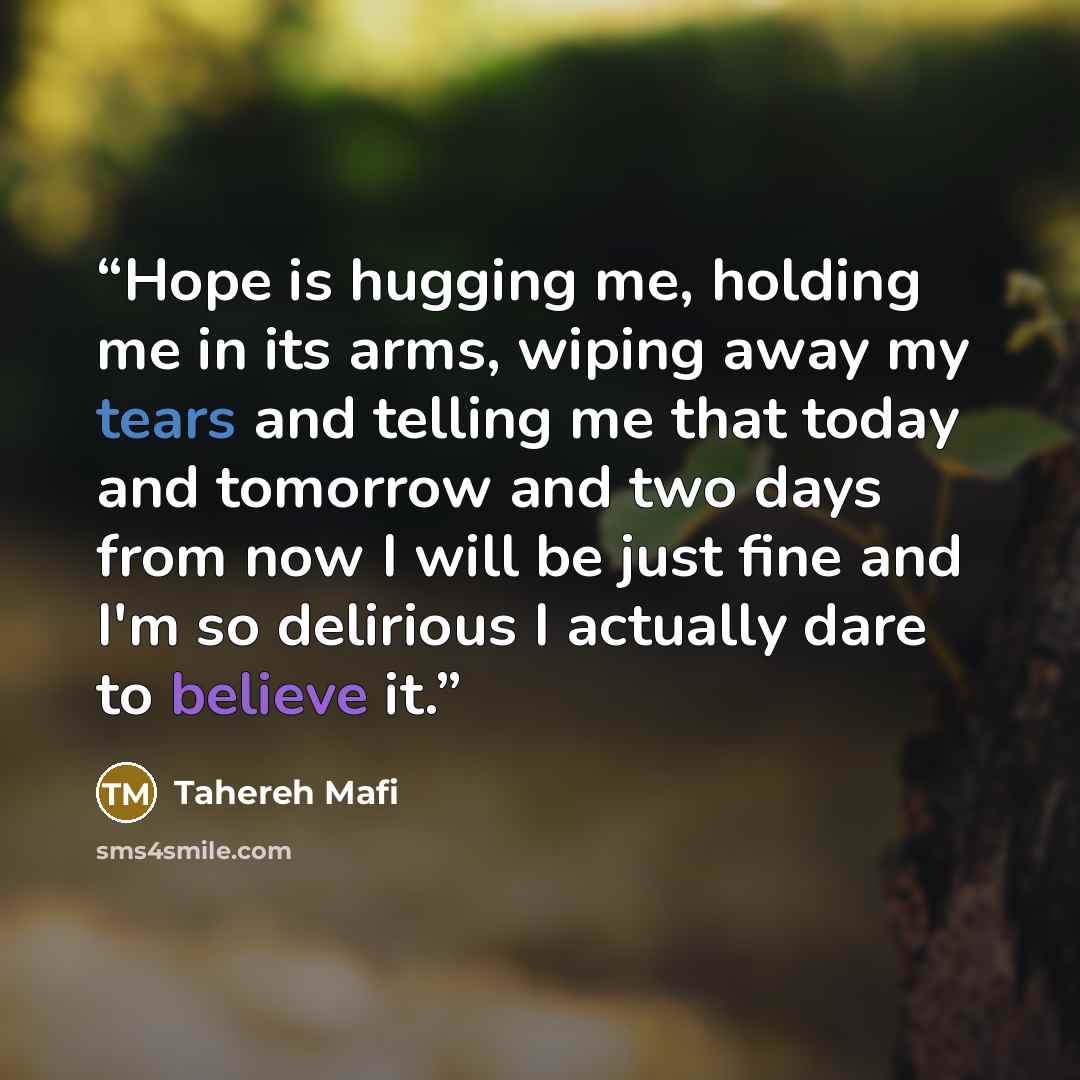 “Hope is hugging me, holding me in its arms, wiping away my tears and telling me that today and tomorrow and two days from now I will be just fine and I'm so delirious I actually dare to believe it.” quote by Tahereh Mafi