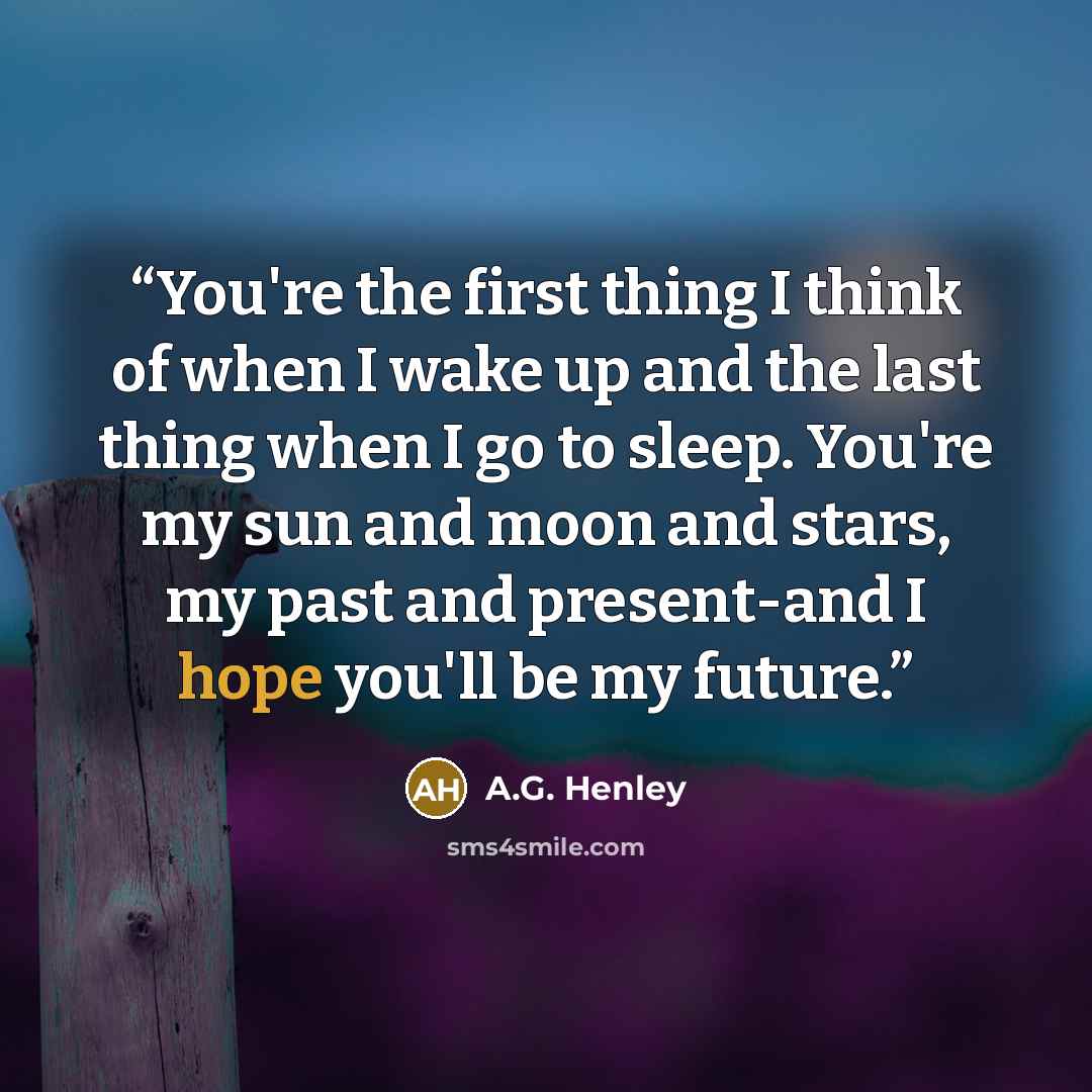 “You're the first thing I think of when I wake up and the last thing when I go to sleep. You're my sun and moon and stars, my past and present-and I hope you'll be my future.” quote by A.G. Henley