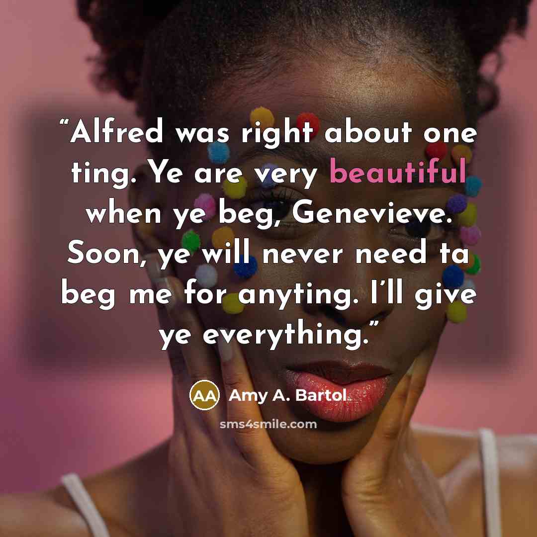 “Alfred was right about one ting. Ye are very beautiful when ye beg, Genevieve. Soon, ye will never need ta beg me for anyting. I’ll give ye everything.” quote by Amy A. Bartol