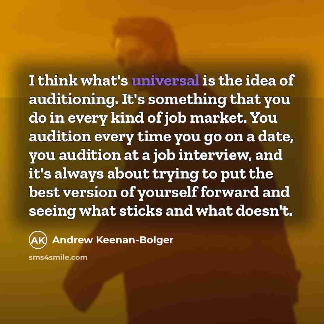 “I think what's universal is the idea of auditioning. It's something that you do in every kind of job market. You audition every time you go on a date, you audition at a job interview, and it's always about trying to put the best version of yourself forward and seeing what sticks and what doesn't.” quote by Andrew Keenan-Bolger