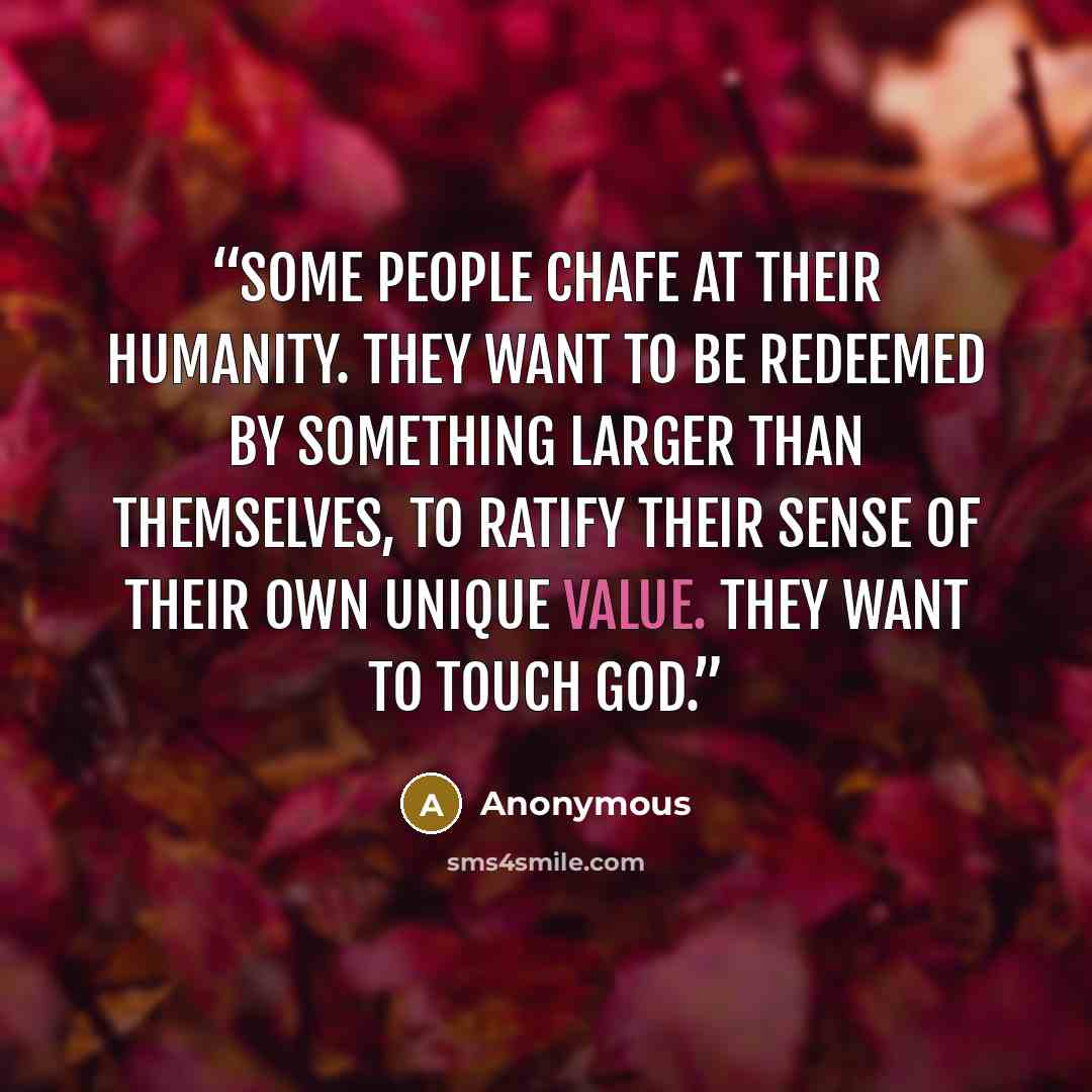 “Some people chafe at their humanity. They want to be redeemed by something larger than themselves, to ratify their sense of their own unique value. They want to touch God.” quote by Anonymous