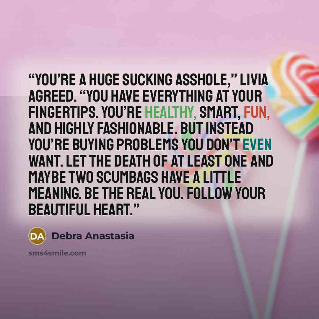 “You’re a huge sucking asshole,” Livia agreed. “You have everything at your fingertips. You’re healthy, smart, fun, and highly fashionable. But instead you’re buying problems you don’t even want. Let the death of at least one and maybe two scumbags have a little meaning. Be the real you. Follow…” quote by Debra Anastasia