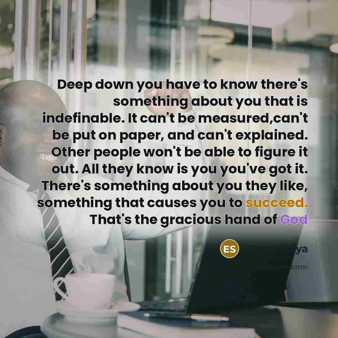 “Deep down you have to know there's something about you that is indefinable. It can't be measured,can't be put on paper, and can't explained. Other people won't be able to figure it out. All they know is you you've got it. There's something about you they like, something that causes you to succeed…” quote by Elton Sibiya