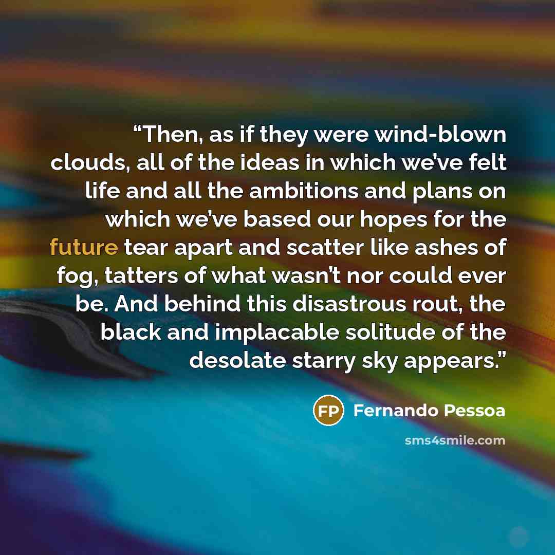 “Then, as if they were wind-blown clouds, all of the ideas in which we’ve felt life and all the ambitions and plans on which we’ve based our hopes for the future tear apart and scatter like ashes of fog, tatters of what wasn’t nor could ever be. And behind this disastrous rout, the black and…” quote by Fernando Pessoa