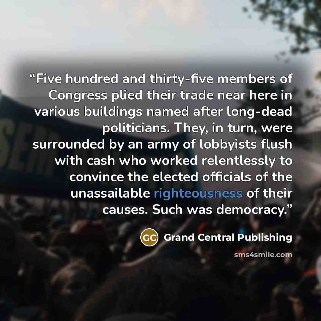 “Five hundred and thirty-five members of Congress plied their trade near here in various buildings named after long-dead politicians. They, in turn, were surrounded by an army of lobbyists flush with cash who worked relentlessly to convince the elected officials of the unassailable righteousness of…” quote by Grand Central Publishing