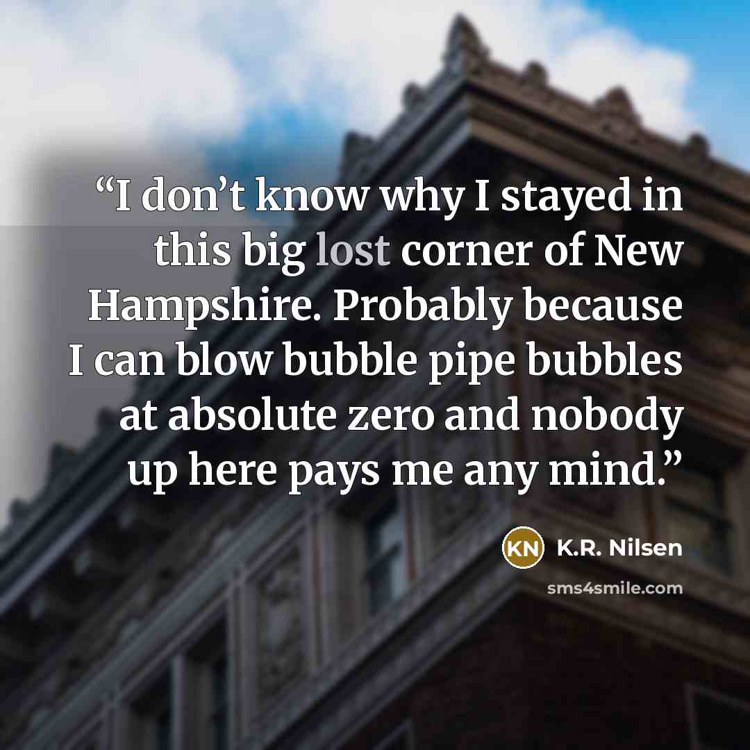 “I don’t know why I stayed in this big lost corner of New Hampshire. Probably because I can blow bubble pipe bubbles at absolute zero and nobody up here pays me any mind.” quote by K.R. Nilsen
