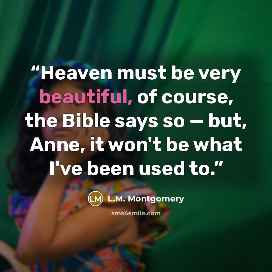 “Heaven must be very beautiful, of course, the Bible says so — but, Anne, it won't be what I've been used to.” quote by L.M. Montgomery