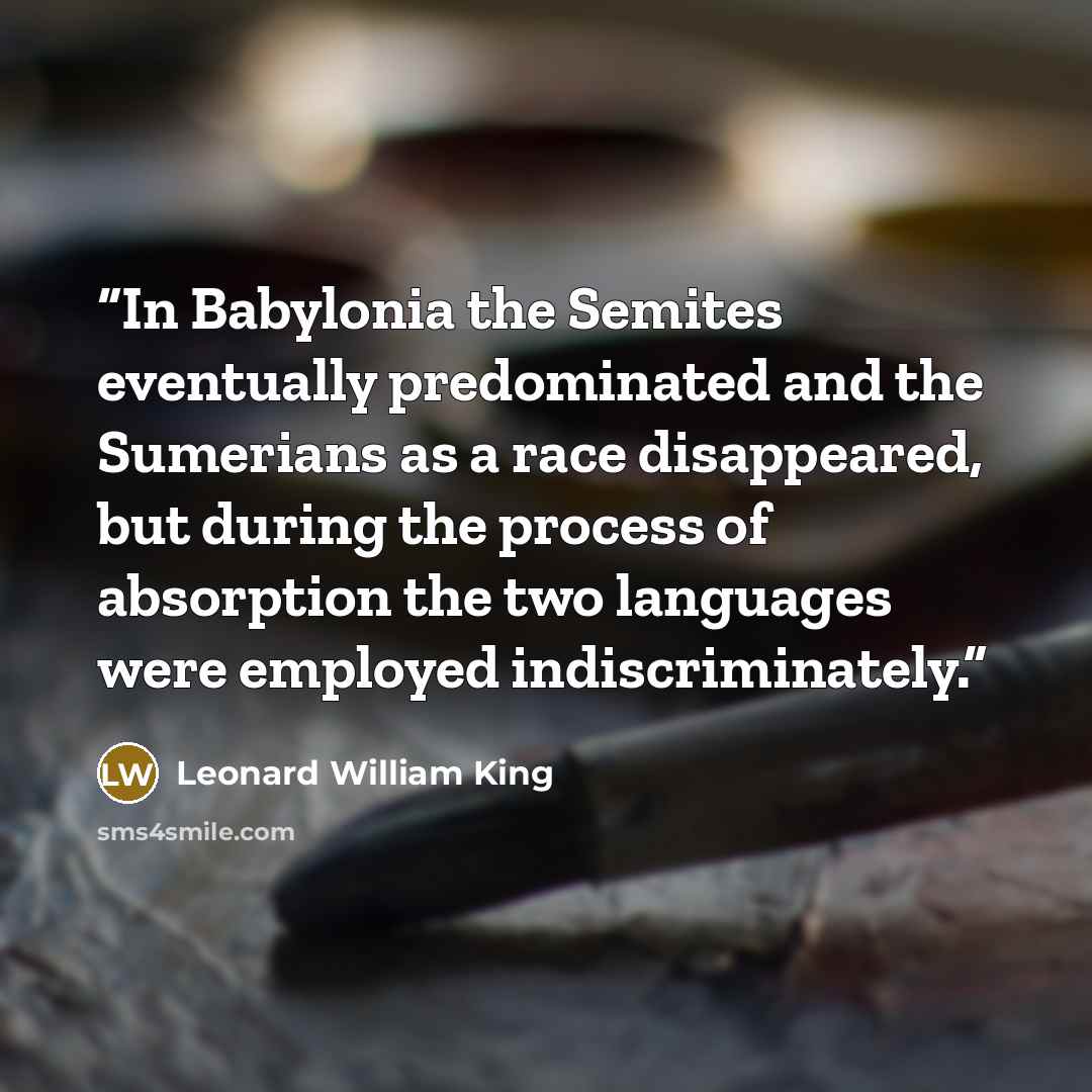 “In Babylonia the Semites eventually predominated and the Sumerians as a race disappeared, but during the process of absorption the two languages were employed indiscriminately.” quote by Leonard William King