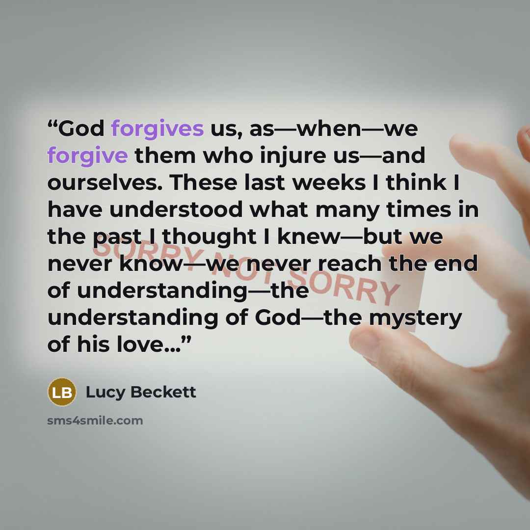 “God forgives us, as—when—we forgive them who injure us—and ourselves. These last weeks I think I have understood what many times in the past I thought I knew—but we never know—we never reach the end of understanding—the understanding of God—the mystery of his love...” quote by Lucy Beckett