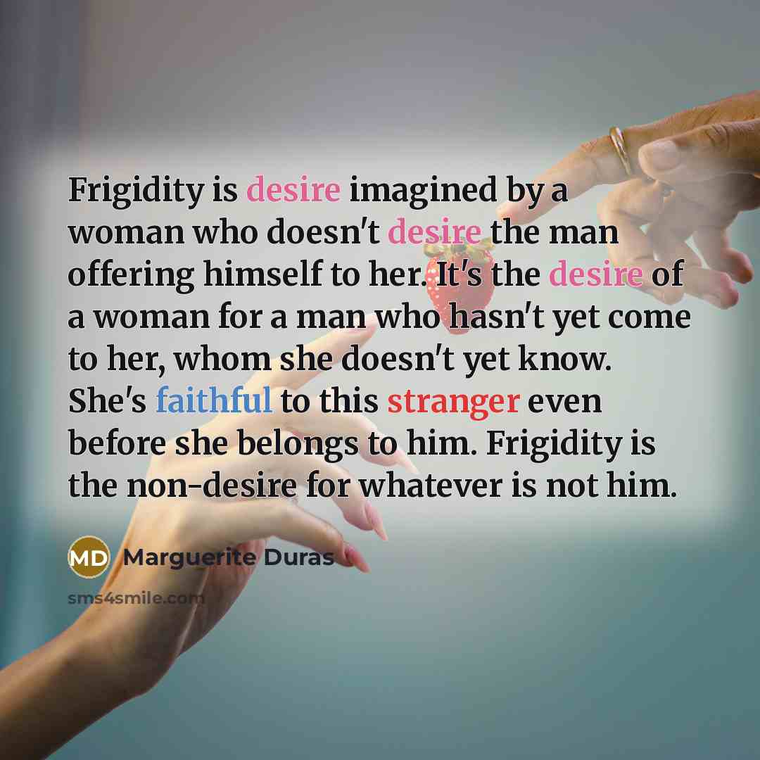 “Frigidity is desire imagined by a woman who doesn't desire the man offering himself to her. It's the desire of a woman for a man who hasn't yet come to her, whom she doesn't yet know. She's faithful to this stranger even before she belongs to him. Frigidity is the non-desire for whatever is not him.” quote by Marguerite Duras