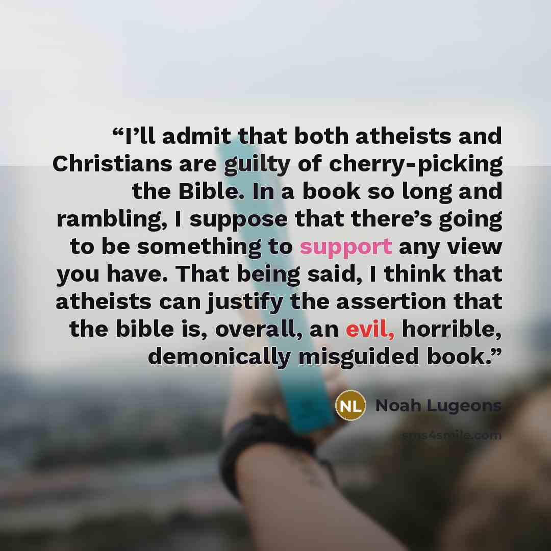 “I’ll admit that both atheists and Christians are guilty of cherry-picking the Bible. In a book so long and rambling, I suppose that there’s going to be something to support any view you have. That being said, I think that atheists can justify the assertion that the bible is, overall, an evil…” quote by Noah Lugeons