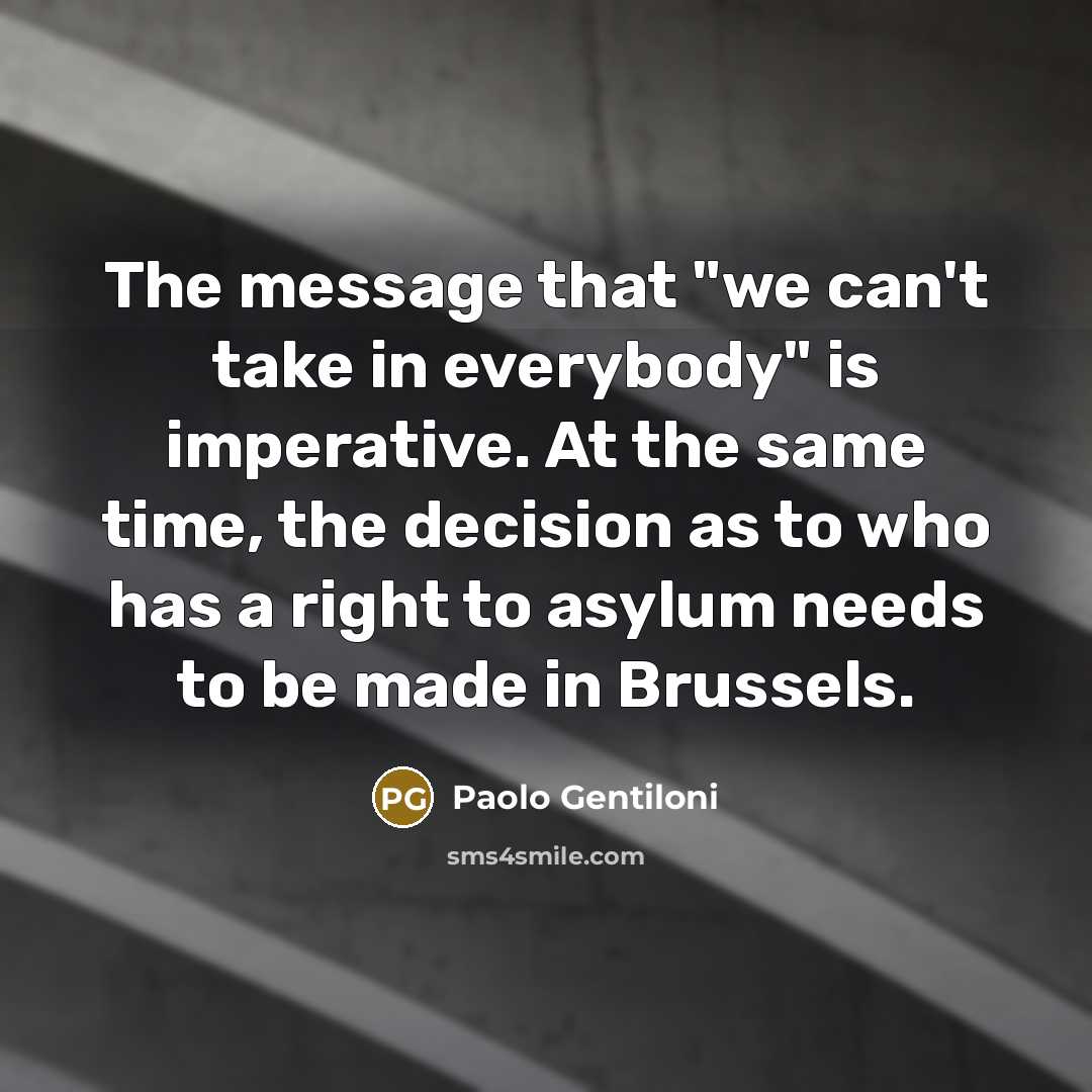 “The message that "we can't take in everybody" is imperative. At the same time, the decision as to who has a right to asylum needs to be made in Brussels.” quote by Paolo Gentiloni