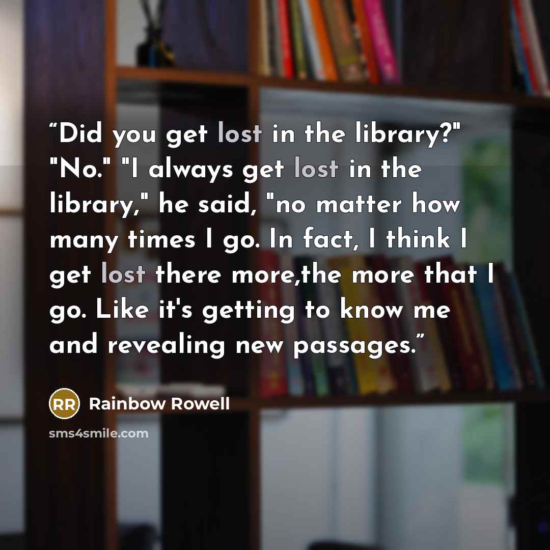 “Did you get lost in the library?" "No." "I always get lost in the library," he said, "no matter how many times I go. In fact, I think I get lost there more,the more that I go. Like it's getting to know me and revealing new passages.” quote by Rainbow Rowell