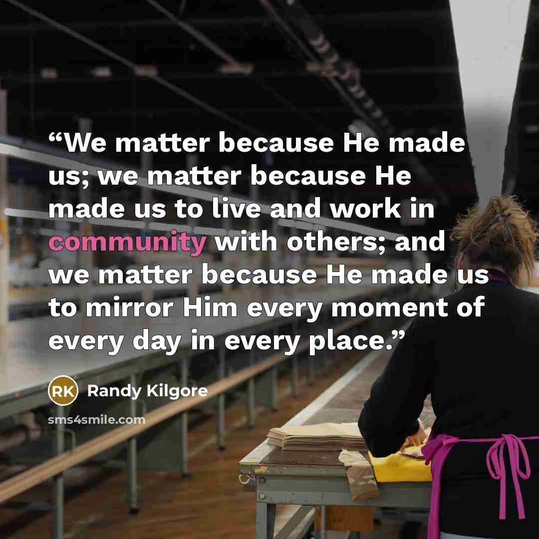 “We matter because He made us; we matter because He made us to live and work in community with others; and we matter because He made us to mirror Him every moment of every day in every place.” quote by Randy Kilgore