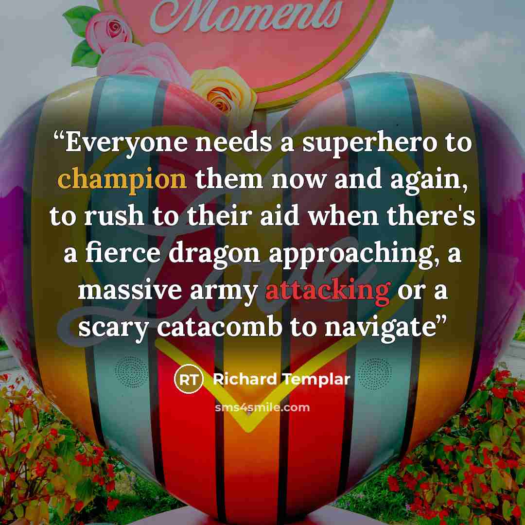 “Everyone needs a superhero to champion them now and again, to rush to their aid when there's a fierce dragon approaching, a massive army attacking or a scary catacomb to navigate” quote by Richard Templar
