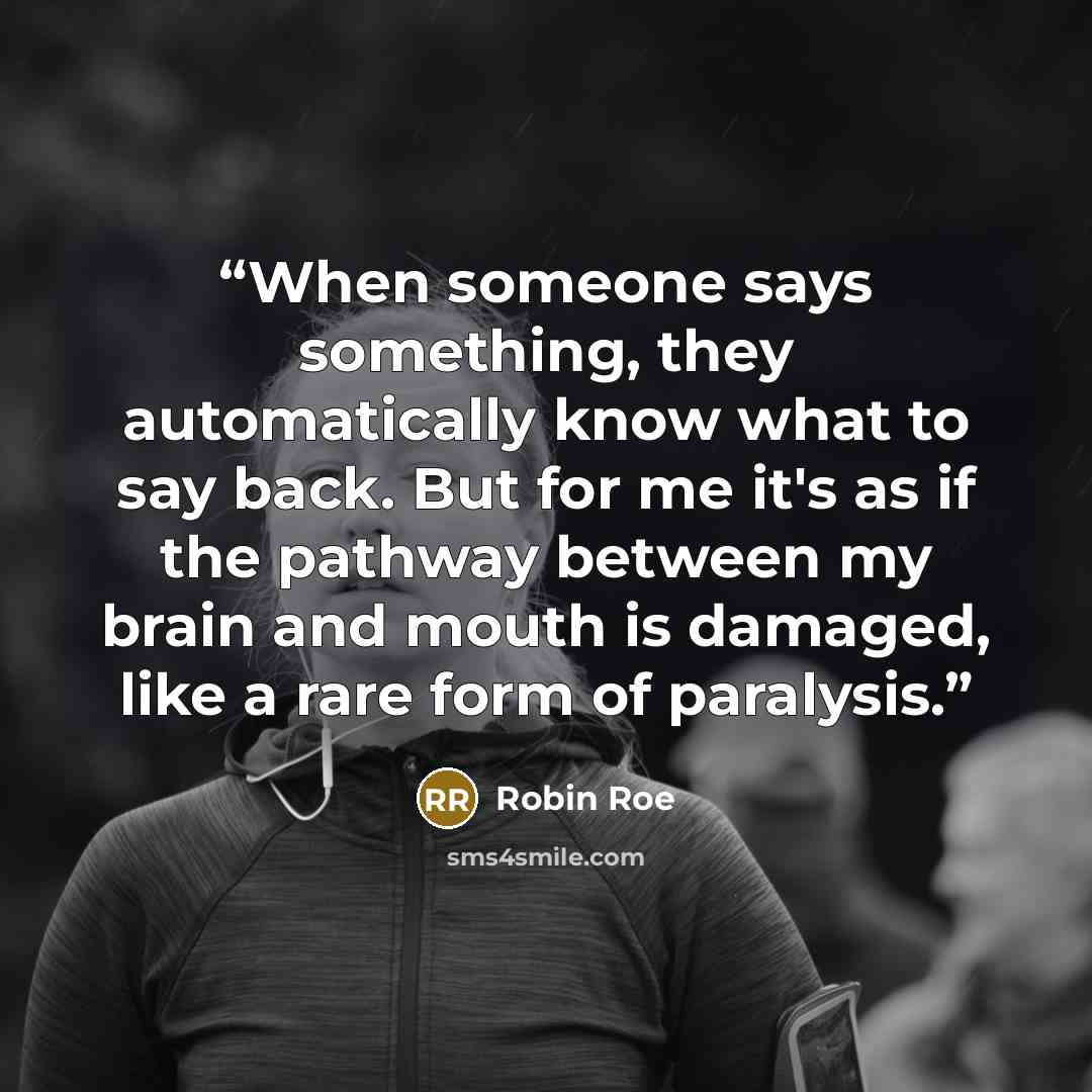 “When someone says something, they automatically know what to say back. But for me it's as if the pathway between my brain and mouth is damaged, like a rare form of paralysis.” quote by Robin Roe
