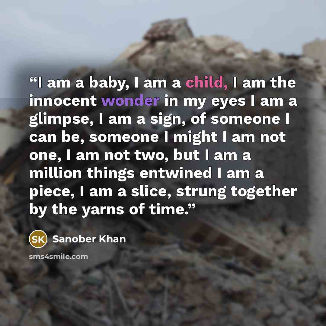 “I am a baby, I am a child, I am the innocent wonder in my eyes I am a glimpse, I am a sign, of someone I can be, someone I might I am not one, I am not two, but I am a million things entwined I am a piece, I am a slice, strung together by the yarns of time.” quote by Sanober Khan