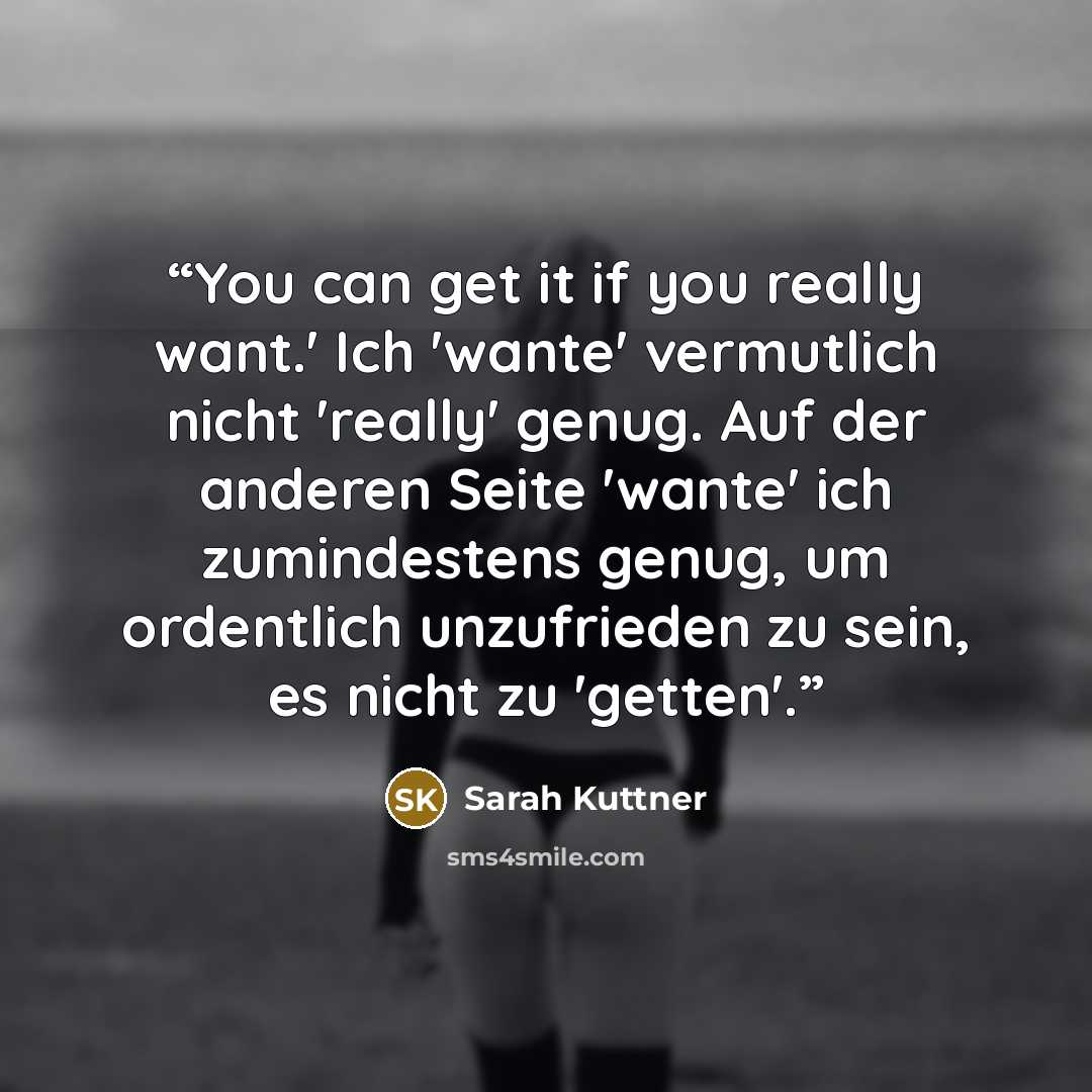 “You can get it if you really want.' Ich 'wante' vermutlich nicht 'really' genug. Auf der anderen Seite 'wante' ich zumindestens genug, um ordentlich unzufrieden zu sein, es nicht zu 'getten'.” quote by Sarah Kuttner