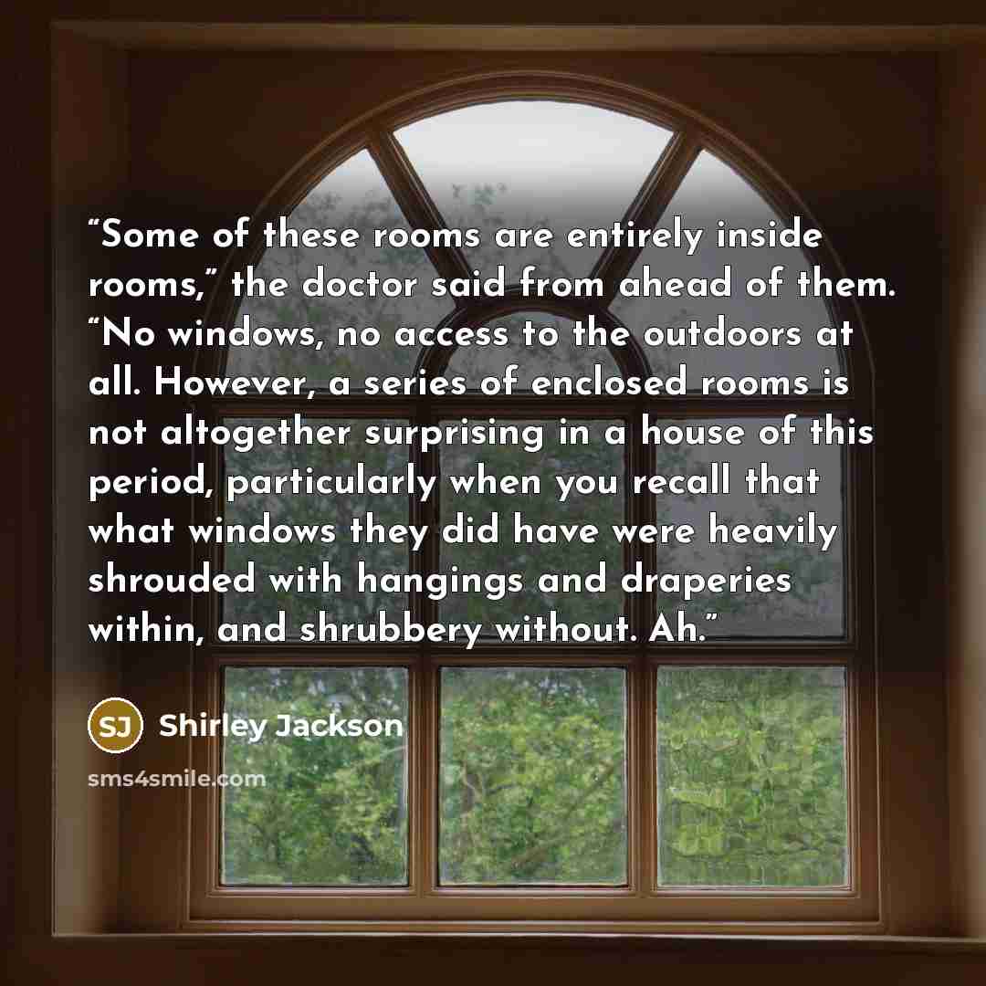 “Some of these rooms are entirely inside rooms,” the doctor said from ahead of them. “No windows, no access to the outdoors at all. However, a series of enclosed rooms is not altogether surprising in a house of this period, particularly when you recall that what windows they did have were heavily…” quote by Shirley Jackson