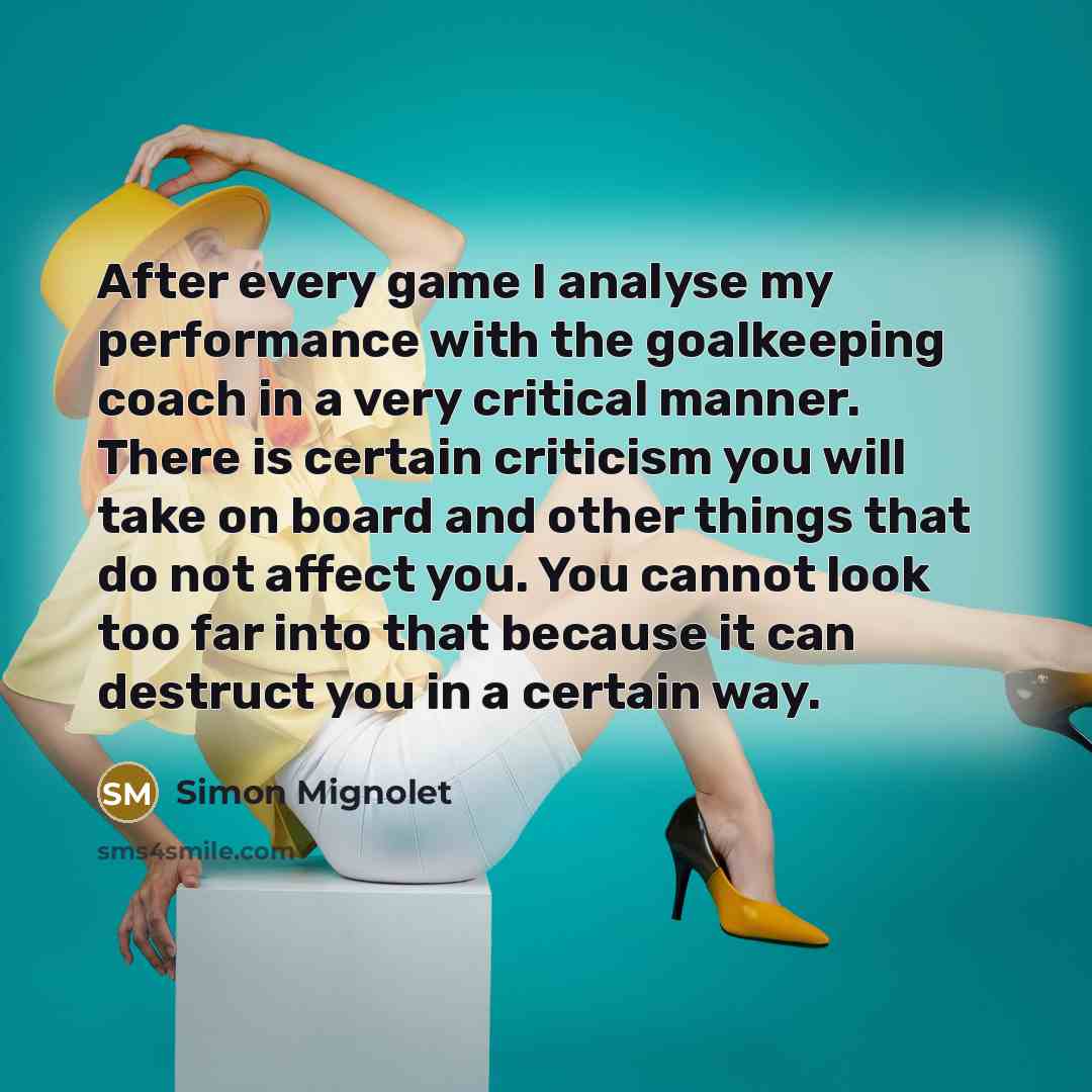 “After every game I analyse my performance with the goalkeeping coach in a very critical manner. There is certain criticism you will take on board and other things that do not affect you. You cannot look too far into that because it can destruct you in a certain way.” quote by Simon Mignolet