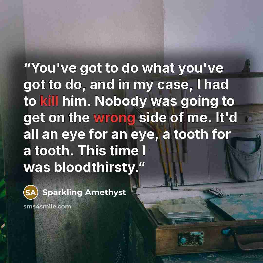 “You've got to do what you've got to do, and in my case, I had to kill him. Nobody was going to get on the wrong side of me. It'd all an eye for an eye, a tooth for a tooth. This time I was bloodthirsty.” quote by Sparkling Amethyst