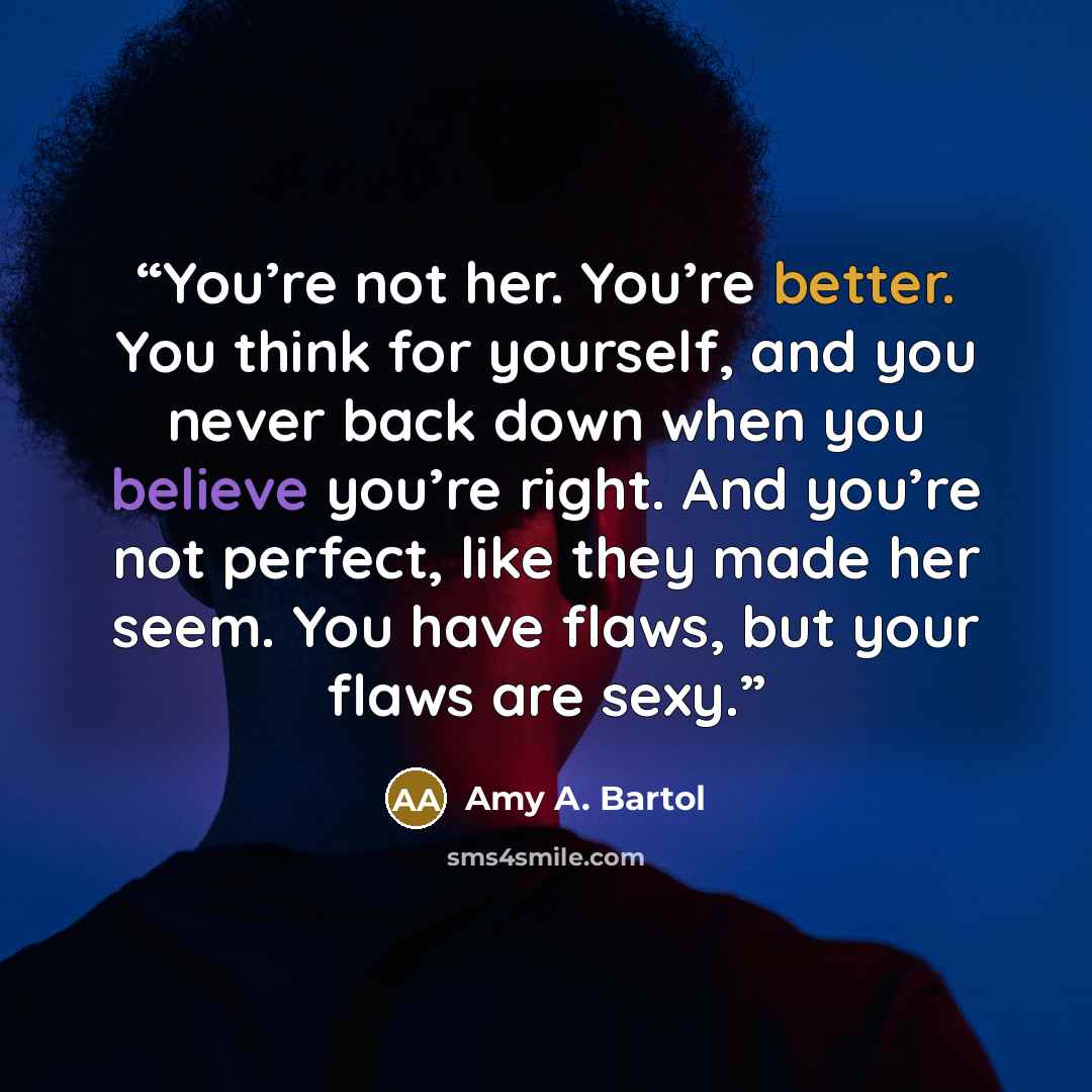 “You’re not her. You’re better. You think for yourself, and you never back down when you believe you’re right. And you’re not perfect, like they made her seem. You have flaws, but your flaws are sexy.” quote by Amy A. Bartol