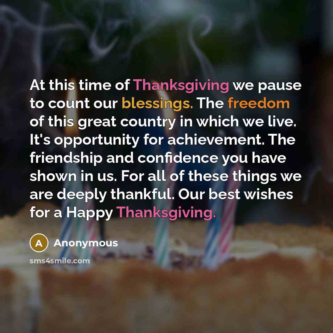 “At this time of Thanksgiving we pause to count our blessings. The freedom of this great country in which we live. It's opportunity for achievement. The friendship and confidence you have shown in us. For all of these things we are deeply thankful. Our best wishes for a Happy Thanksgiving.” quote by Anonymous