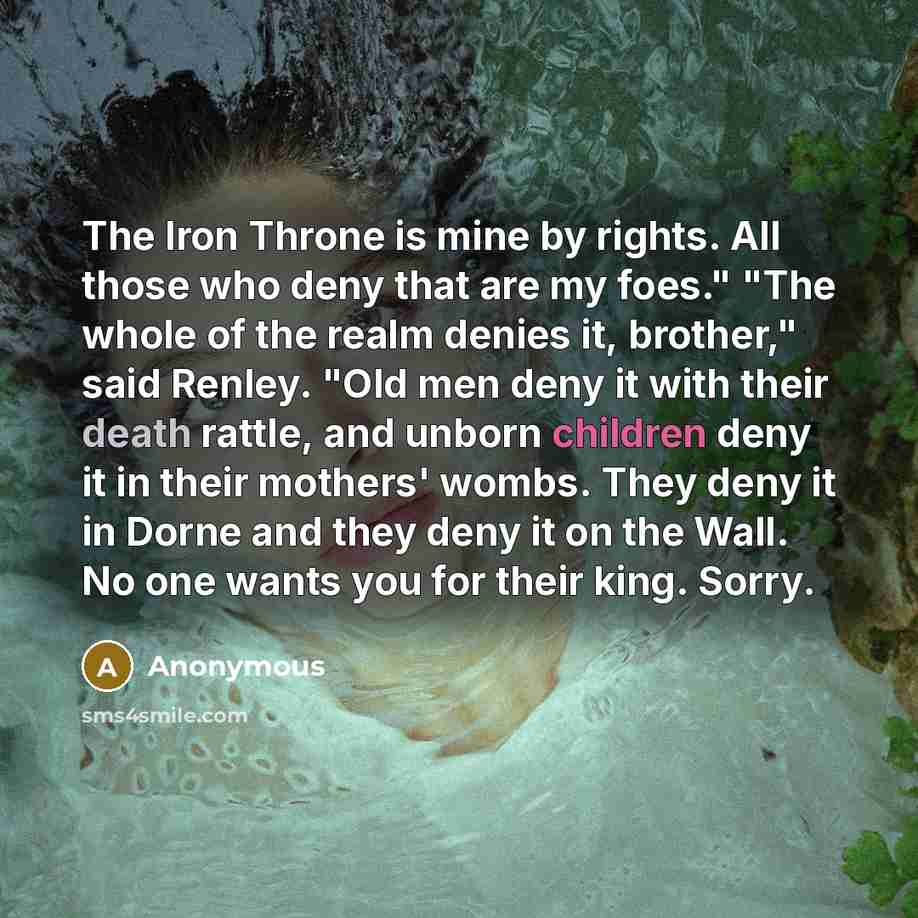 “The Iron Throne is mine by rights. All those who deny that are my foes." "The whole of the realm denies it, brother," said Renley. "Old men deny it with their death rattle, and unborn children deny it in their mothers' wombs. They deny it in Dorne and they deny it on the Wall. No one wants you for…” quote by Anonymous