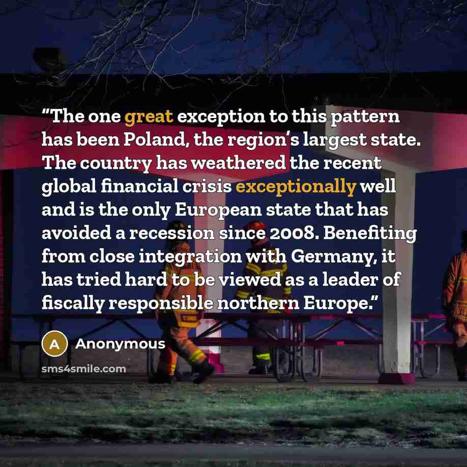 “The one great exception to this pattern has been Poland, the region’s largest state. The country has weathered the recent global financial crisis exceptionally well and is the only European state that has avoided a recession since 2008. Benefiting from close integration with Germany, it has tried…” quote by Anonymous
