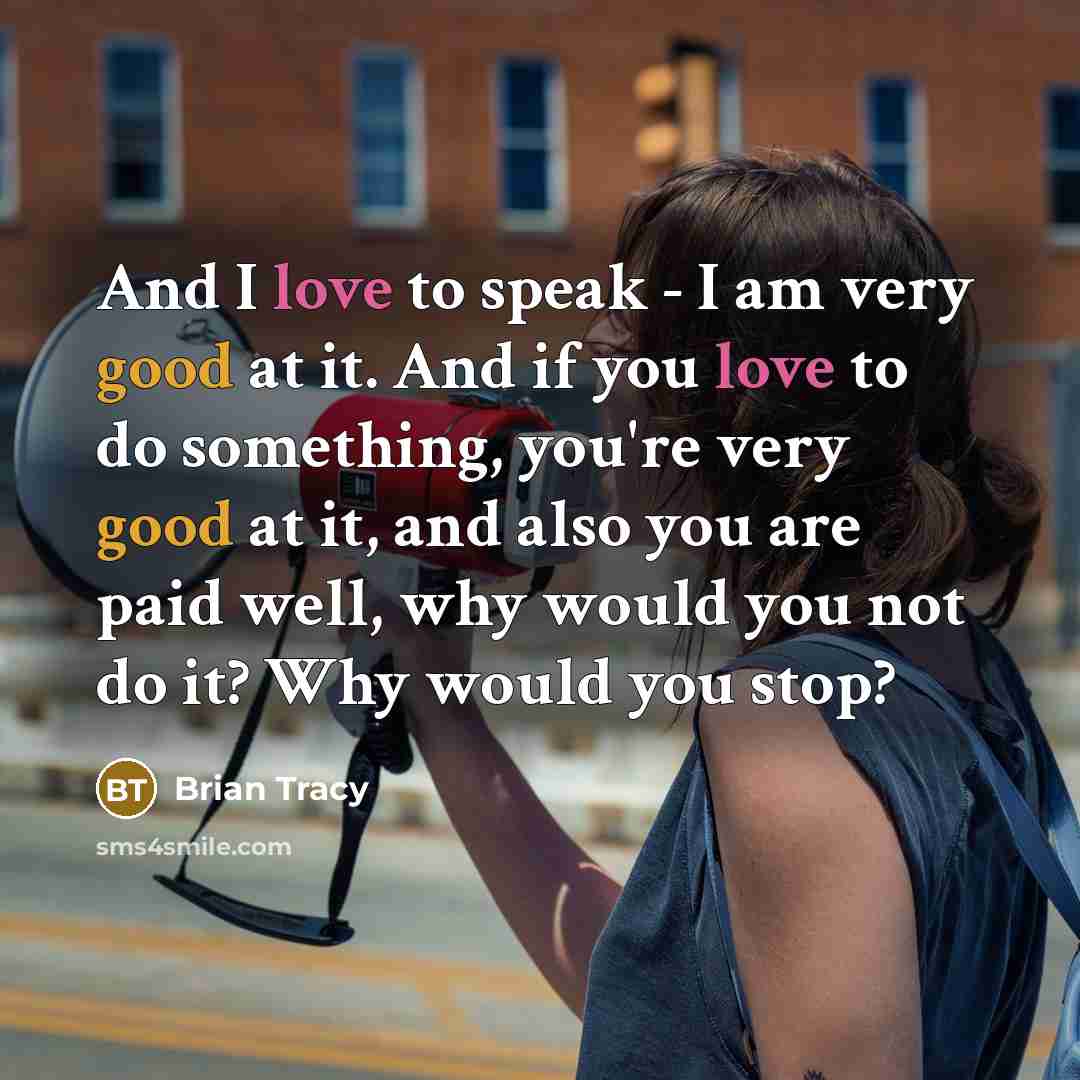 “And I love to speak - I am very good at it. And if you love to do something, you're very good at it, and also you are paid well, why would you not do it? Why would you stop?” quote by Brian Tracy