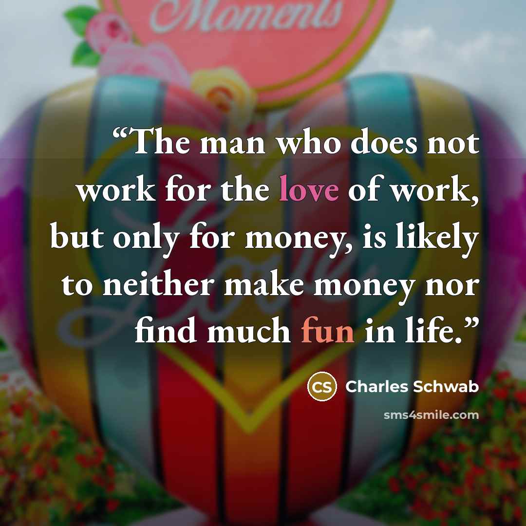 “The man who does not work for the love of work, but only for money, is likely to neither make money nor find much fun in life.” quote by Charles Schwab