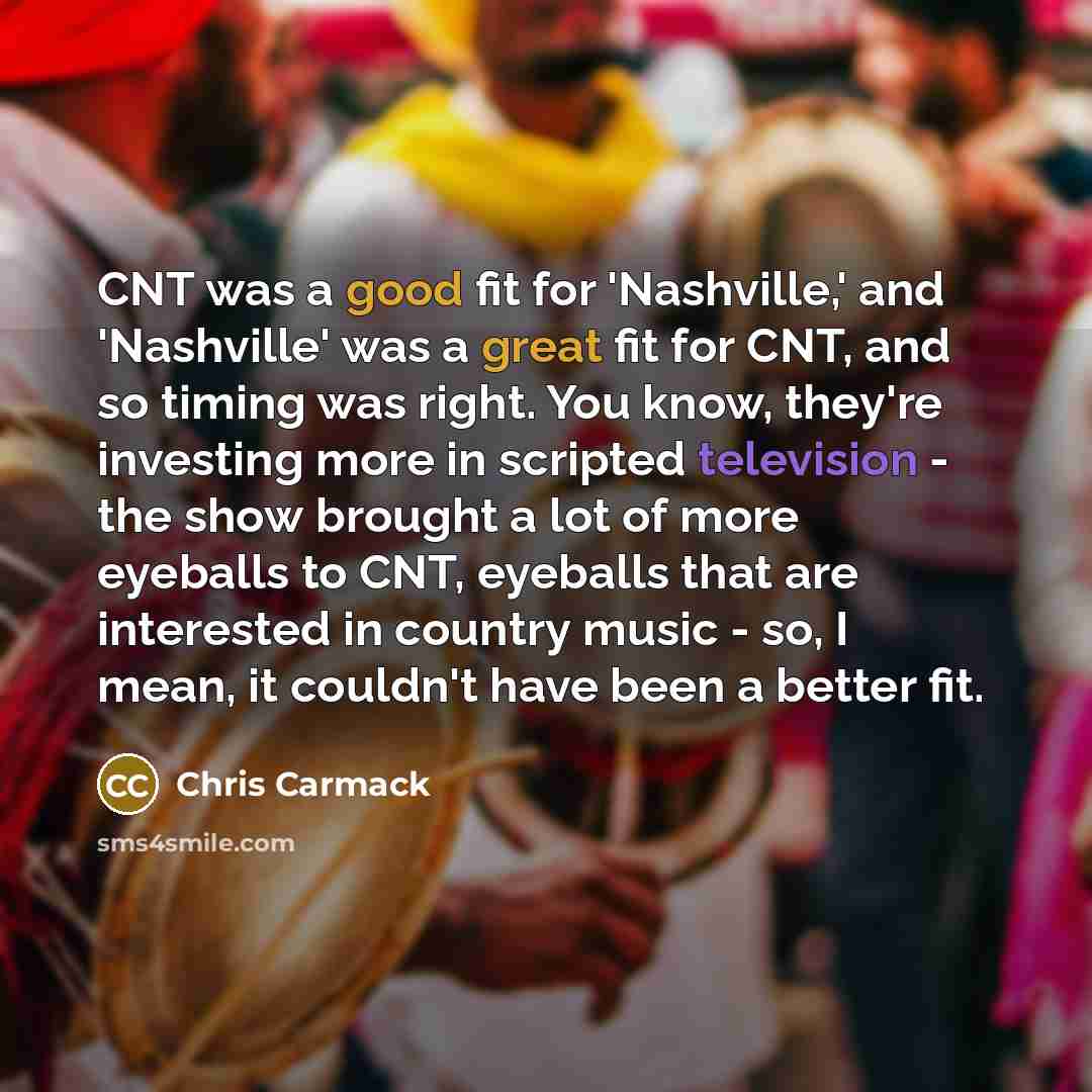 “CNT was a good fit for 'Nashville,' and 'Nashville' was a great fit for CNT, and so timing was right. You know, they're investing more in scripted television - the show brought a lot of more eyeballs to CNT, eyeballs that are interested in country music - so, I mean, it couldn't have been a better…” quote by Chris Carmack