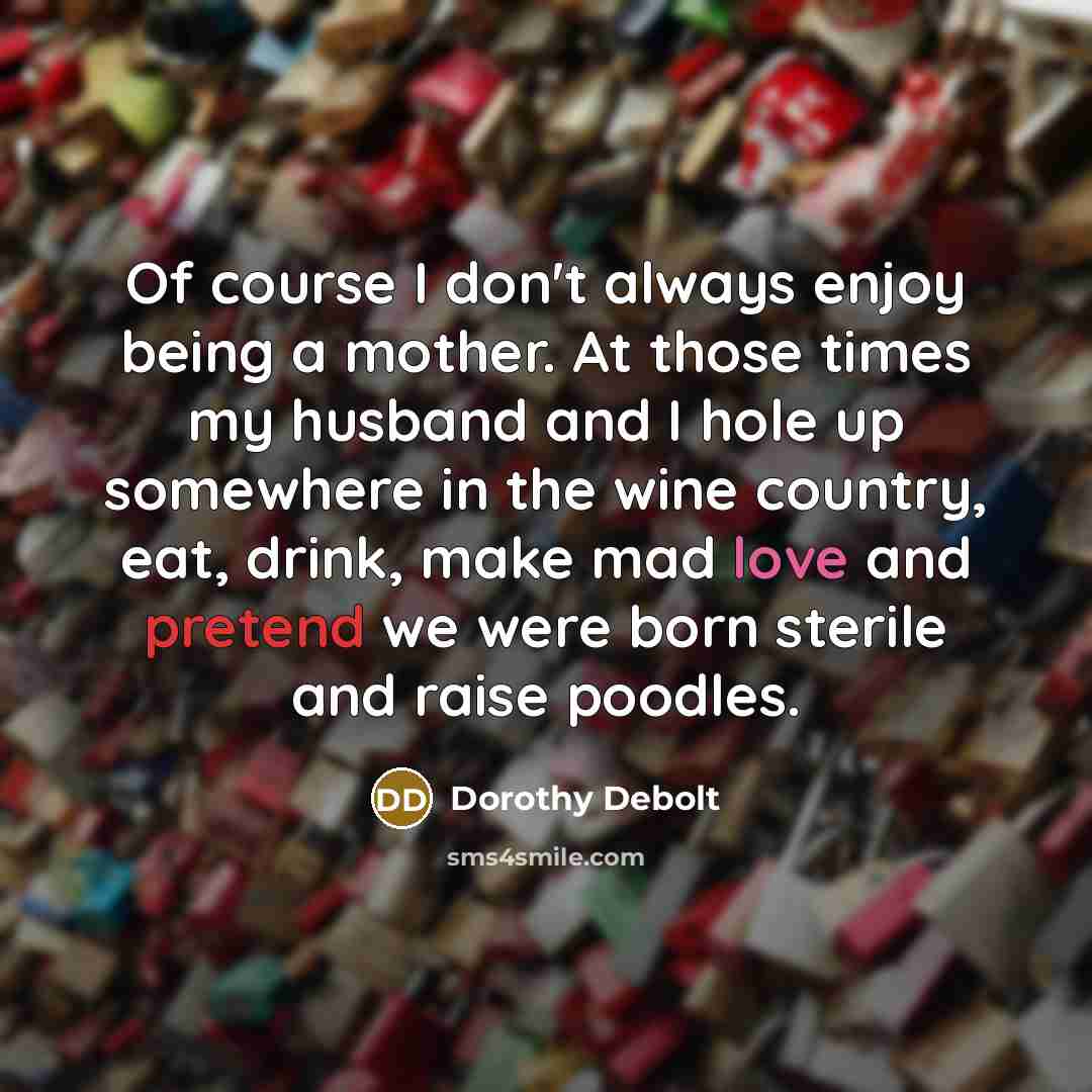 “Of course I don't always enjoy being a mother. At those times my husband and I hole up somewhere in the wine country, eat, drink, make mad love and pretend we were born sterile and raise poodles.” quote by Dorothy Debolt
