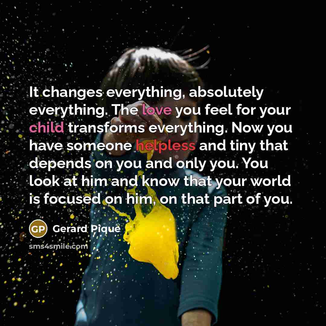 “It changes everything, absolutely everything. The love you feel for your child transforms everything. Now you have someone helpless and tiny that depends on you and only you. You look at him and know that your world is focused on him, on that part of you.” quote by Gerard Pique