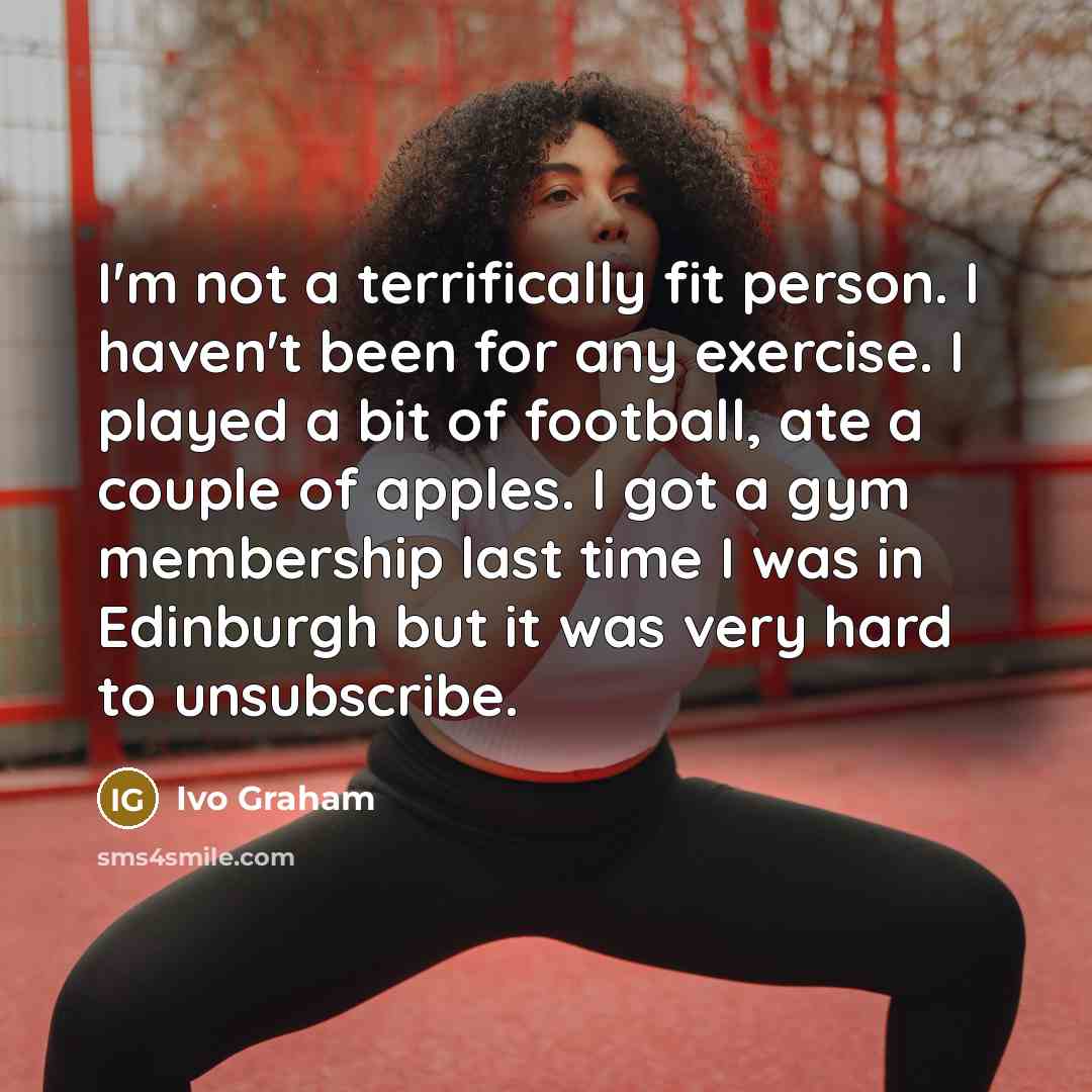 “I'm not a terrifically fit person. I haven't been for any exercise. I played a bit of football, ate a couple of apples. I got a gym membership last time I was in Edinburgh but it was very hard to unsubscribe.” quote by Ivo Graham