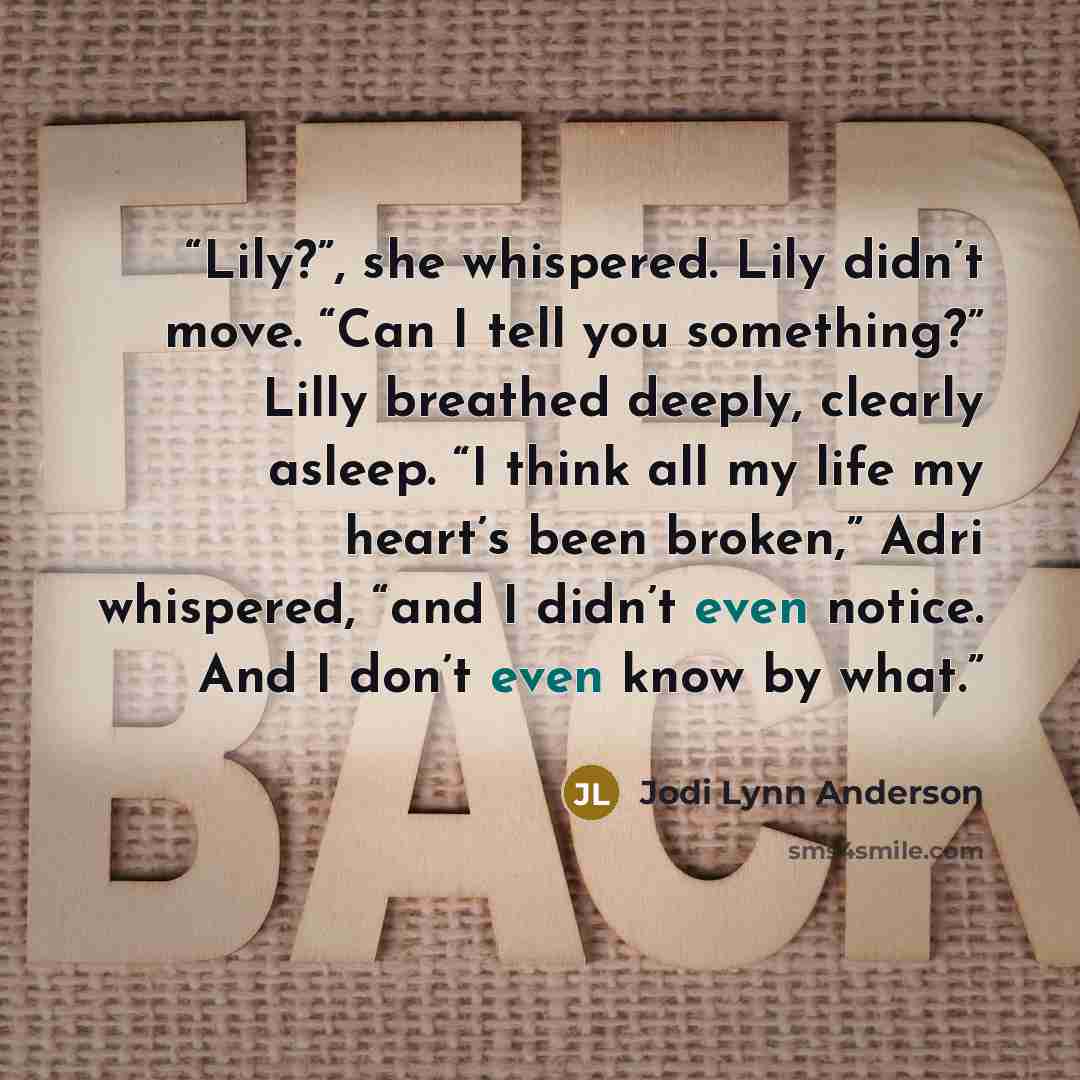 “Lily?”, she whispered. Lily didn’t move. “Can I tell you something?” Lilly breathed deeply, clearly asleep. “I think all my life my heart’s been broken,” Adri whispered, “and I didn’t even notice. And I don’t even know by what.” quote by Jodi Lynn Anderson
