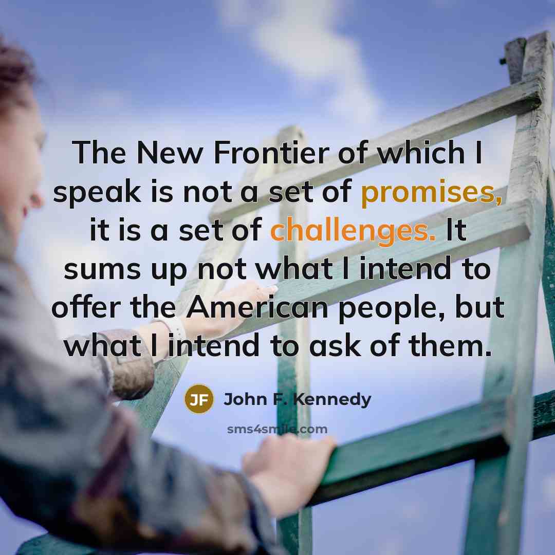 “The New Frontier of which I speak is not a set of promises, it is a set of challenges. It sums up not what I intend to offer the American people, but what I intend to ask of them.” quote by John F. Kennedy