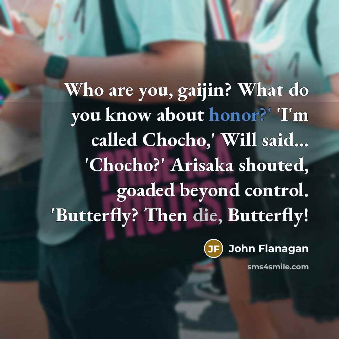 “Who are you, gaijin? What do you know about honor?' 'I'm called Chocho,' Will said... 'Chocho?' Arisaka shouted, goaded beyond control. 'Butterfly? Then die, Butterfly!” quote by John Flanagan