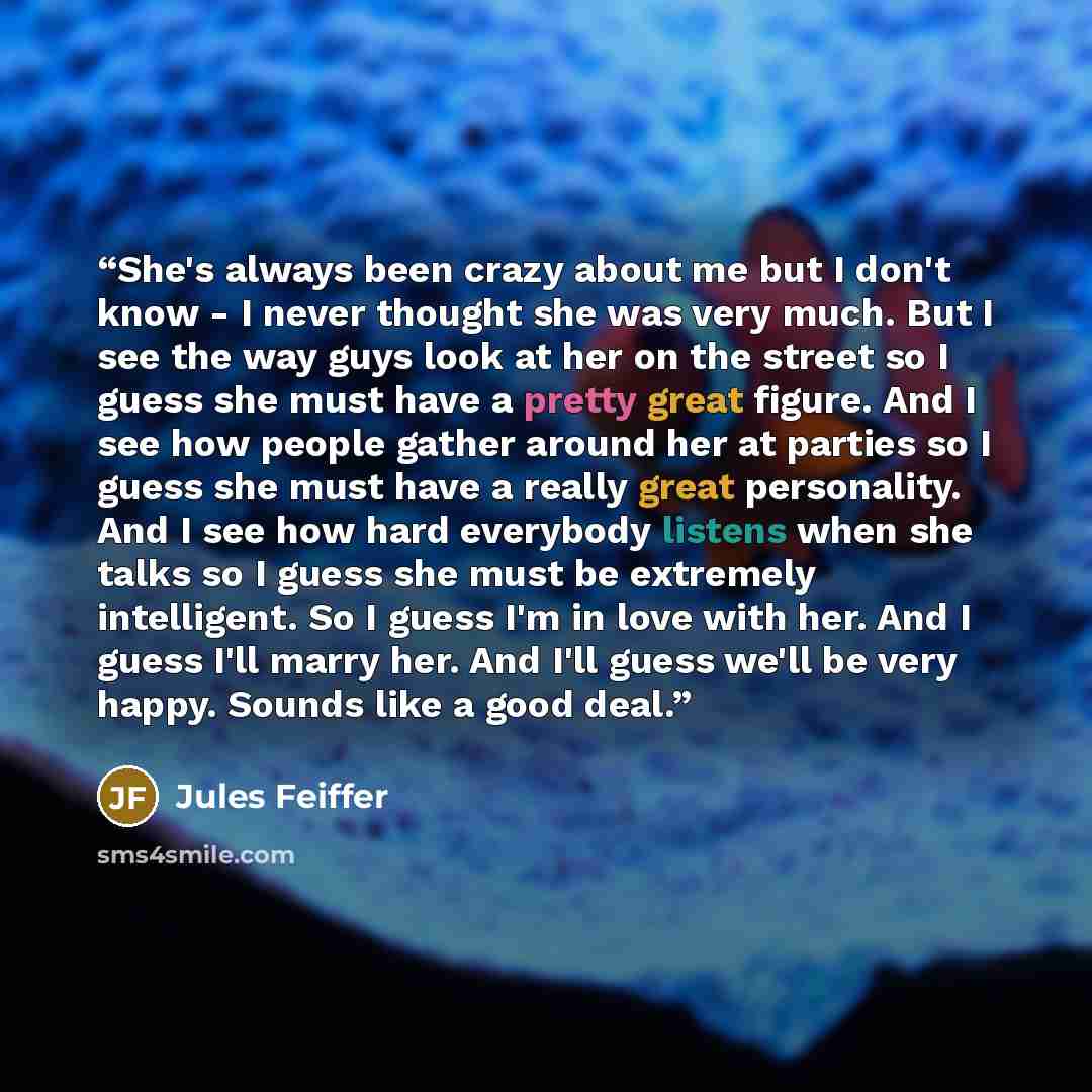 “She's always been crazy about me but I don't know - I never thought she was very much. But I see the way guys look at her on the street so I guess she must have a pretty great figure. And I see how people gather around her at parties so I guess she must have a really great personality. And I see…” quote by Jules Feiffer